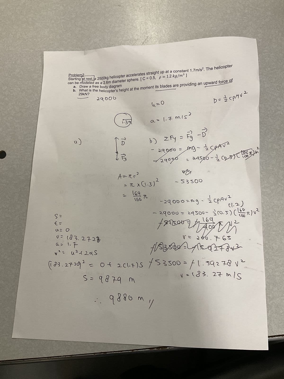 S=
€=
Problem2
Starting at rest, a 2500kg helicopter accelerates straight up at a constant 1.7m/s². The helicopter
can be modeled as a 2.6m diameter sphere. [C=0.5, p = 1.2 kg/m³ ]
a. Draw a free body diagram
b. What is the helicopter's height at the moment its blades are providing an upward force of
29000
a)
u= 0
v = 183.2728
a= 1-7
V *²=u²+2 as
1-3m
то
رادی
A=ær²
2
1
(66
6=0
= πC X (1-3) ²
(69
TC
a=1-7 m/s
b) zfy = Fg - D²³
Fy
- 29000 = mg - 1/2 CAV²
√29090 =
2
b = 12/²2 CPAV ²
24500-2 (05) (16²
(06
BE
-53500
:: 9880m 1/
сраи
- 29000=mg - = CPAV²
(1.2)
69
(!
- 29000 = 24500- 2 (0.5) (100 x) V²
169
+83500
2
V = 2
1/83528=2415427842
765
(10²3.27 202 = 0f 2C1-7)5 /53500 = /1.592781²
va (83.27 m/s
S = 9 879 m
2