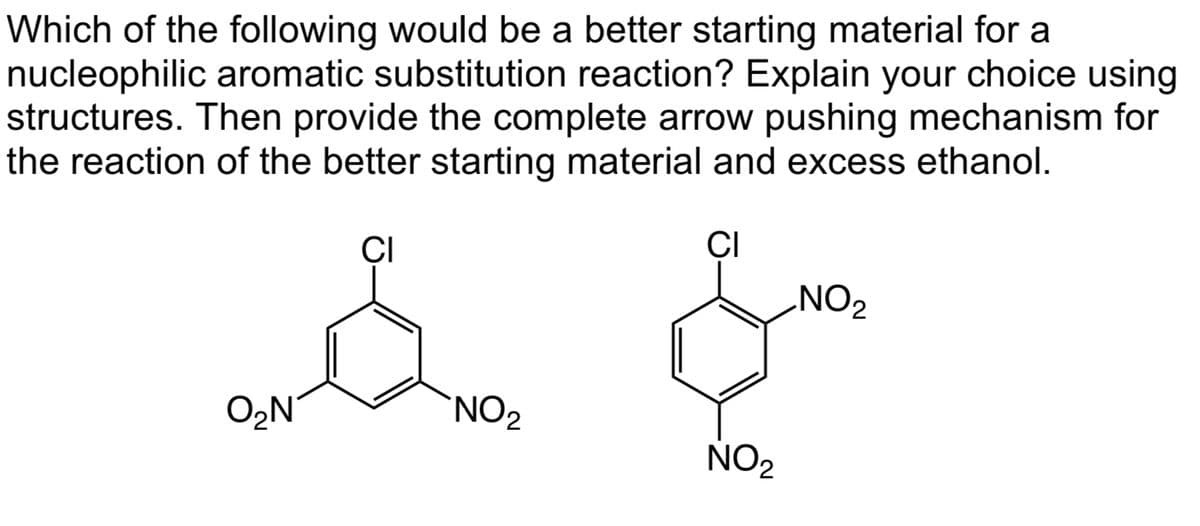 Which of the following would be a better starting material for a
nucleophilic aromatic substitution reaction? Explain your choice using
structures. Then provide the complete arrow pushing mechanism for
the reaction of the better starting material and excess ethanol.
CI
CI
O₂N
NO₂
NO₂
NO₂