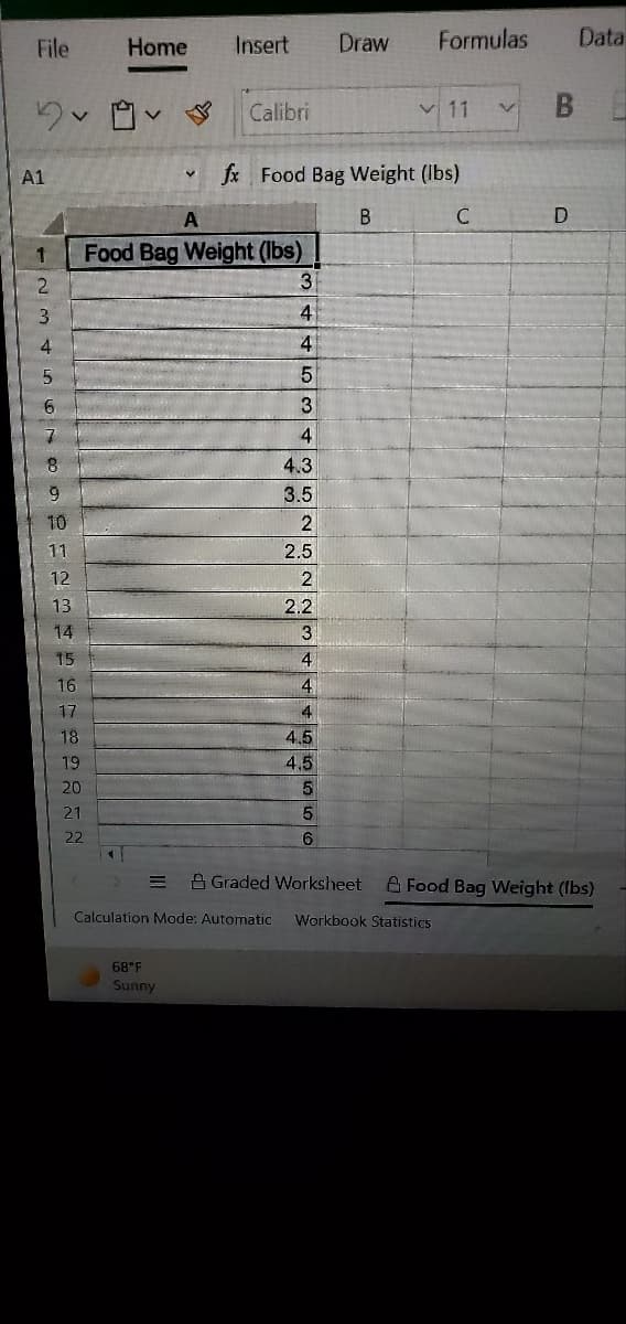 File
Home
Insert
Draw
Formulas
Data
Calibri
v 11
B.
A1
fx Food Bag Weight (Ibs)
A
Food Bag Weight (lbs)
3.
3
4
4
3.
4
4.3
3.5
10
11
2.5
13
2.2
14
3
15
16
4
17
4
18
4.5
4.5
19
20
21
22
6
A Graded Worksheet
A Food Bag Weight (Ibs)
Calculation Mode: Automatic
Workbook Statistics
68°F
Sunny
1 m寸n67o92E2
