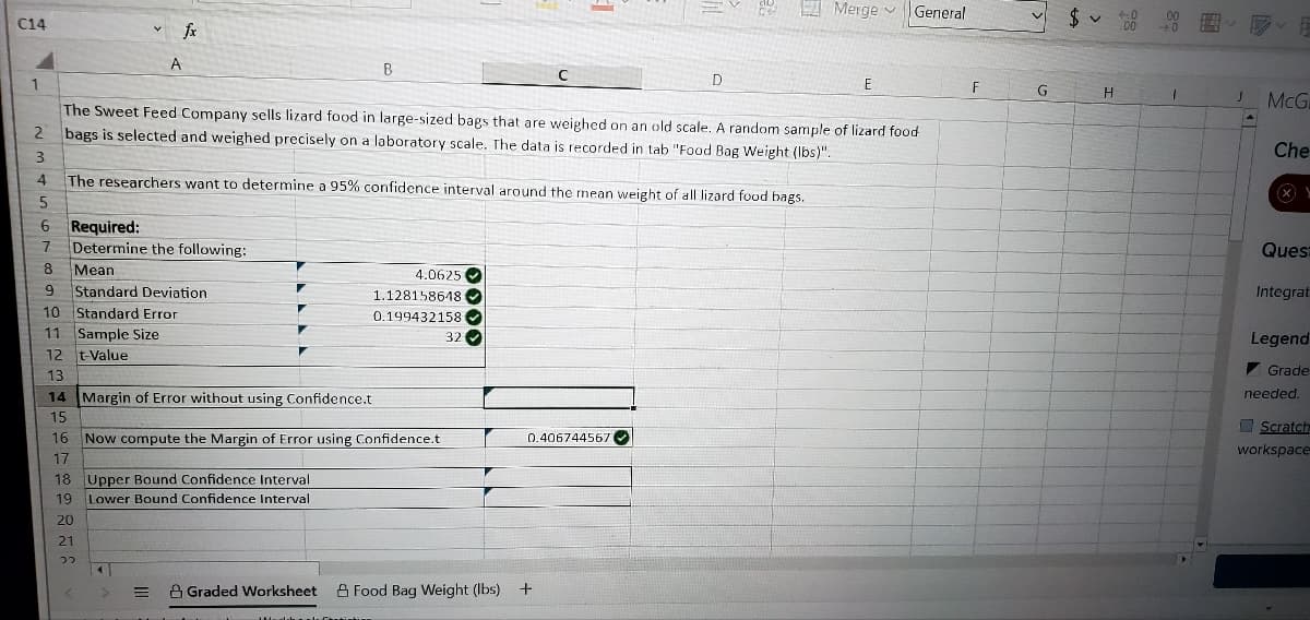 I Merge v
General
.0
C14
A
B
D
E
G
H.
McG
The Sweet Feed Company sells lizard food in large-sized bags that are weighed on an old scale. A random sample of lizard food
bags is selected and weighed precisely on a laboratory scale. The data is recorded in tab "Food Bag Weight (Ibs)".
2.
Che
4
The researchers want to determine a 95% confidence interval around the rmnean weight of all lizard food bags.
6 Required:
7 Determine the following:
7.
Ques
8
Mean
4.0625 O
Standard Deviation
10 Standard Error
9.
1.128158618 O
Integrat
0.199432158
11 Sample Size
12 t-Value
32
Legend
I Grade
13
14 Margin of Error without using Confidence.t
needed.
15
I Scratch
16 Now compute the Margin of Error using Confidence.t
0.406744567
workspace
17
18 Upper Bound Confidence Interval
Lower Bound Confidence Interval
19
20
21
つつ
A Graded Worksheet A Food Bag Weight (Ibs)
