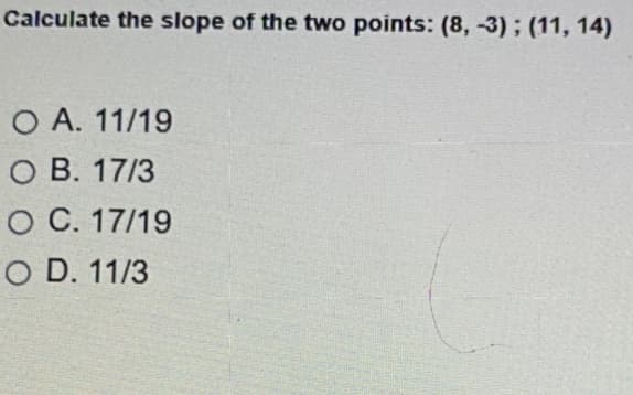 Calculate the slope of the two points: (8, -3); (11, 14)
O A. 11/19
O B. 17/3
O C. 17/19
O D. 11/3
