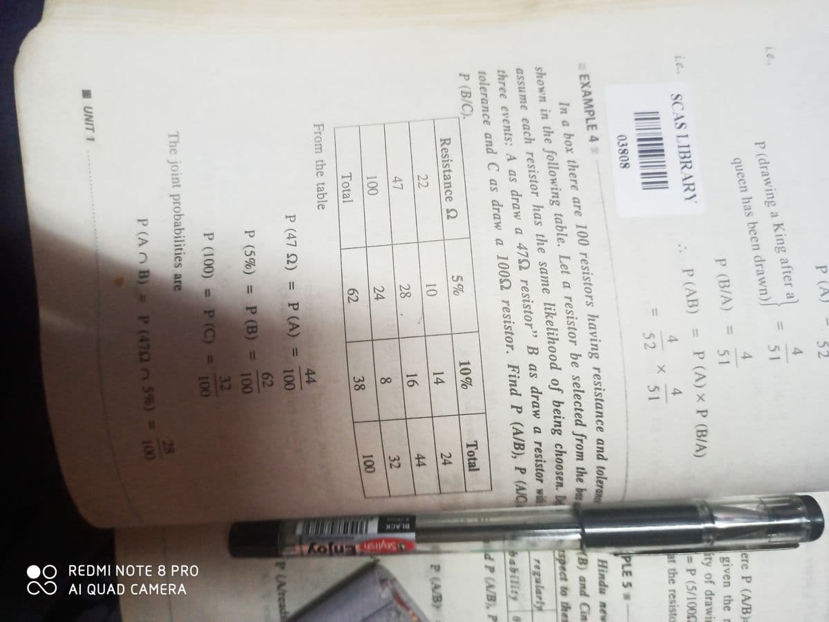 52
4
Le
51
4
P (B/A) =
51
i... SCAS LIBRARY
..
P (AB) = P (A) x P (B/A)
a
4
4
52
51
03808
#EXAMPLE 4
In a box there are 100 resistors having resistance and tolerance
shown in the following table. Let a resistor be selected from the box
assume each resistor has the same likelihood of being choosen. D
three events: A as draw a 479 resistor" B as draw a resistor with
tolerance and C as draw a 100 resistor. Find P (A/B), P (A/C
P (B/C).
Resistance Ω
5%
10%
Total
22
10
14
24
47
28
16
44
100
24
8
32
Total
38
100
From the table
The joint probabilities are
P
P (drawing a King after a)
queen has been drawn)
■ UNIT 1
11
I
11
X
62
44
P (472) = P (A) =
100
62
P (5%) = P (B) =
100
32
P (100) = P (C) = 100
P (AB) = P (47025%) =
28
100
BLACK
ere P (A/B)=
given the n
ity of drawin
= P (5/1000
at the resisto
PLE 5 M
Hindu new
(B) and Cin
spect to thes
regularly
bability O
d P (A/B), P
P (A/B):
Stylish Enjoy!
P (A/reads
REDMI NOTE 8 PRO
AI QUAD CAMERA
88