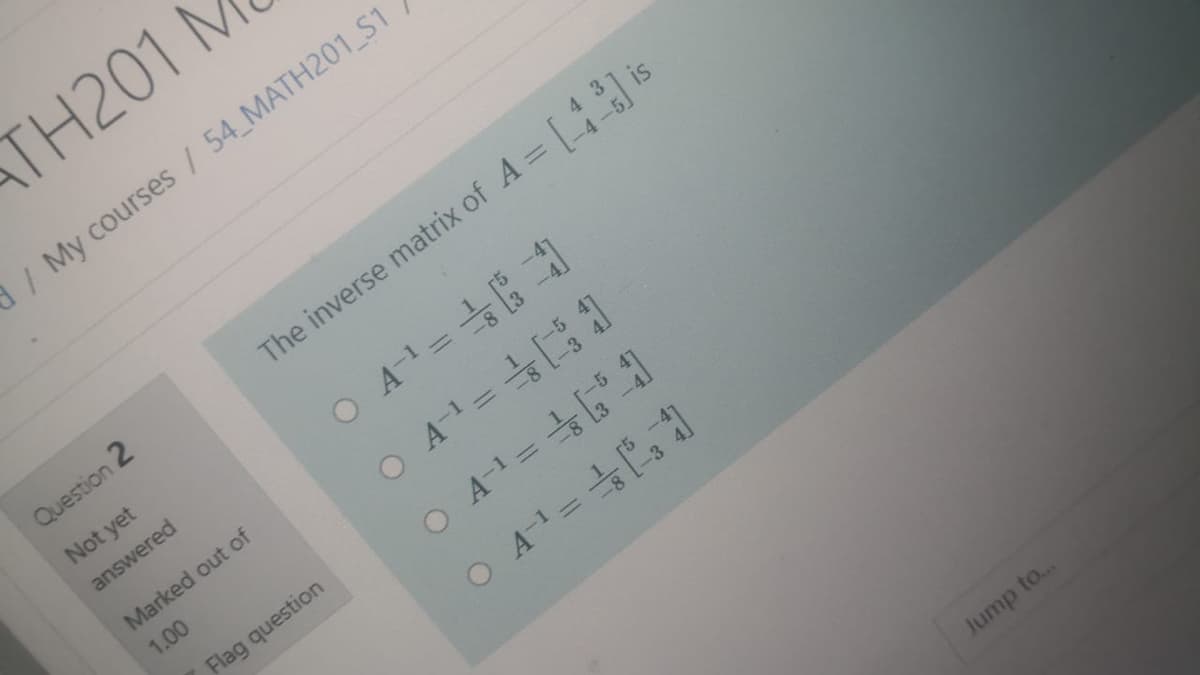 TH201 M
/My courses / 54 MATH201 S1
Question 2
The inverse matrix of A = is
Not yet
answered
Marked out of
O A-1 =
1.00
Flag question
O A-=
O A1=
Jump to...
