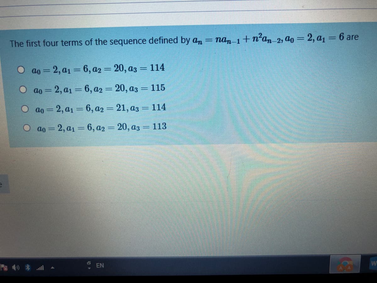 The first four terms of the sequence defined by an
= nan 1+n²an 2, ao = 2, a1 = 6 are
O ao = 2, a1 = 6, a2 = 20, az = 114
ao = 2, a1 = 6, a2 = 20, az = 115
ao = 2, a1 = 6, a2 = 21, az = 114
ao = 2, a1 = 6, a2 = 20, az = 113
ll
EN
