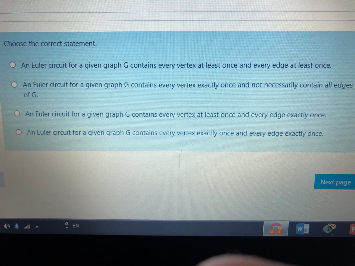 Choose the correct statement.
O An Euler circuit for a given graph G contains every vertex at least once and every edge at least once.
O An Euler circuit for a given graph G contains every vertex exactly once and not necessarily contain all edges
of G.
O An Euler circuit for a given graph G contains every vertex at least once and every edge exactly once.
O An Euler circuit for a given graph G contains every vertex exactly once and every edge exactly once.
Next page
EN
