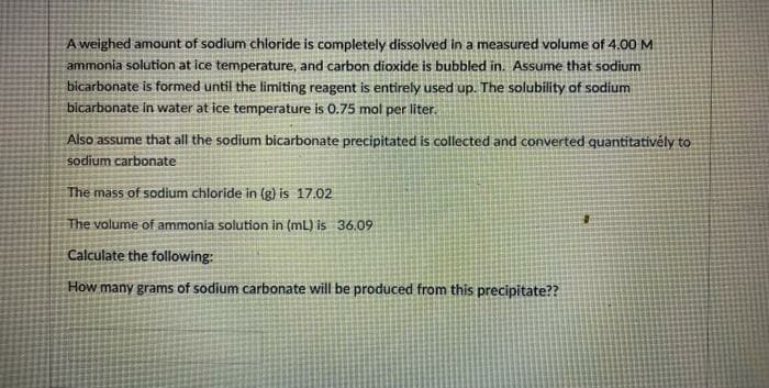 A weighed amount of sodium chloride is completely dissolved in a measured volume of 4.00 M
ammonia solution at ice temperature, and carbon dioxide is bubbled in. Assume that sodium
bicarbonate is formed until the limiting reagent is entirely used up. The solubility of sodium
bicarbonate in water at ice temperature is 0.75 mol per liter.
Also assume that all the sodium bicarbonate precipitated is collected and converted quantitativély to
sodium carbonate
The mass of sodium chloride in (g) is 17.02
The volume of ammonia solution in (mL) is 36.09
Calculate the following:
How many grams of sodium carbonate will be produced from this precipitate??
