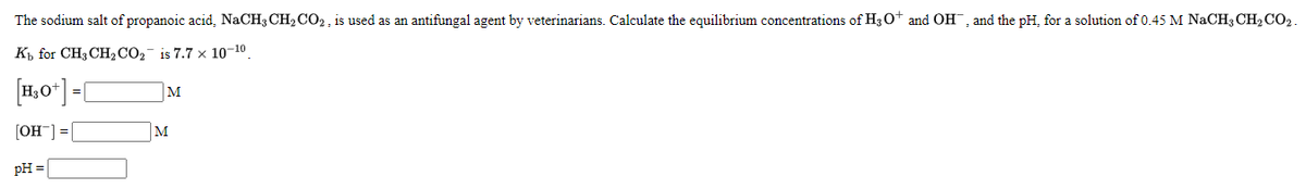 The sodium salt of propanoic acid, NACH3 CH2 CO2, is used as an antifungal agent by veterinarians. Calculate the equilibrium concentrations of H3O* and OH, and the pH, for a solution of 0.45 M NaCH3 CH2 CO2.
K for CH3 CH2CO2- is 7.7 x 10-10
[1,0*] =[
M
[OH ] = [
M
pH =
