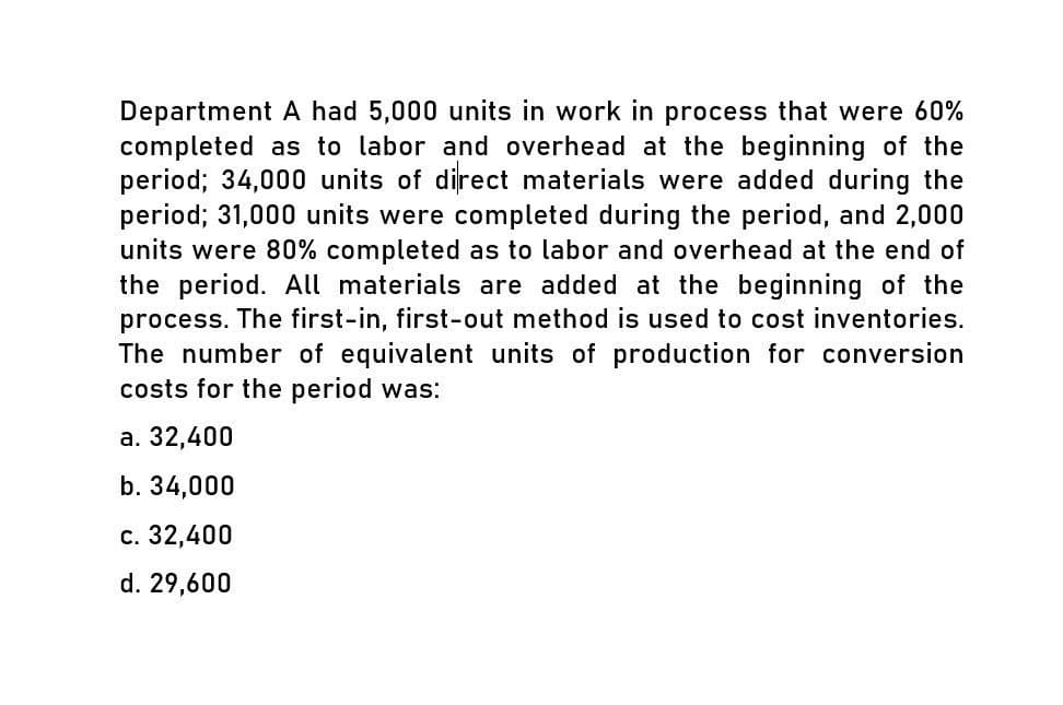 Department A had 5,000 units in work in process that were 60%
completed as to labor and overhead at the beginning of the
period; 34,000 units of direct materials were added during the
period; 31,000 units were completed during the period, and 2,000
units were 80% completed as to labor and overhead at the end of
the period. All materials are added at the beginning of the
process. The first-in, first-out method is used to cost inventories.
The number of equivalent units of production for conversion
costs for the period was:
a. 32,400
b. 34,000
c. 32,400
d. 29,600