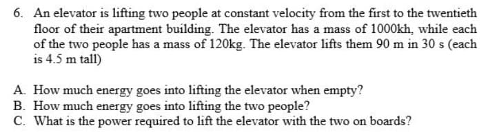 6. An elevator is lifting two people at constant velocity from the first to the twentieth
floor of their apartment building. The elevator has a mass of 1000kh, while each
of the two people has a mass of 120kg. The elevator lifts them 90 m in 30 s (each
is 4.5 m tall)
A. How much energy goes into lifting the elevator when empty?
B. How much energy goes into lifting the two people?
C. What is the power required to lift the elevator with the two on boards?