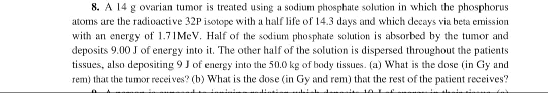 8. A 14 g ovarian tumor is treated using a sodium phosphate solution in which the phosphorus
atoms are the radioactive 32P isotope with a half life of 14.3 days and which decays via beta emission
with an energy of 1.71MEV. Half of the sodium phosphate solution is absorbed by the tumor and
deposits 9.00 J of energy into it. The other half of the solution is dispersed throughout the patients
tissues, also depositing 9 J of energy into the 50.0 kg of body tissues. (a) What is the dose (in Gy and
rem) that the tumor receives? (b) What is the dose (in Gy and rem) that the rest of the patient receives?
