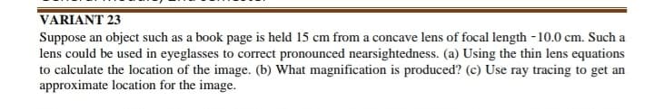 VARIANT 23
Suppose an object such as a book page is held 15 cm from a concave lens of focal length - 10.0 cm. Such a
lens could be used in eyeglasses to correct pronounced nearsightedness. (a) Using the thin lens equations
to calculate the location of the image. (b) What magnification is produced? (c) Use ray tracing to get an
approximate location for the image.
