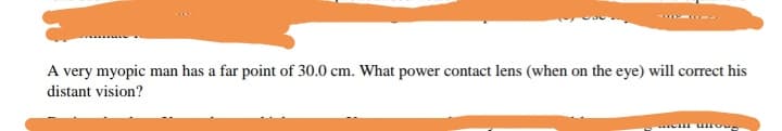 A very myopic man has a far point of 30.0 cm. What power contact lens (when on the eye) will correct his
distant vision?
