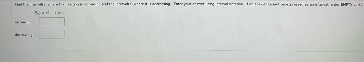 Find the interval(s) where the function is increasing and the interval(s) where it is decreasing. (Enter your answer using interval notation. If an answer cannot be expressed as an interval, enter EMPTY or Ø.)
f(x) = x³ - 12x + 4
increasing
decreasing