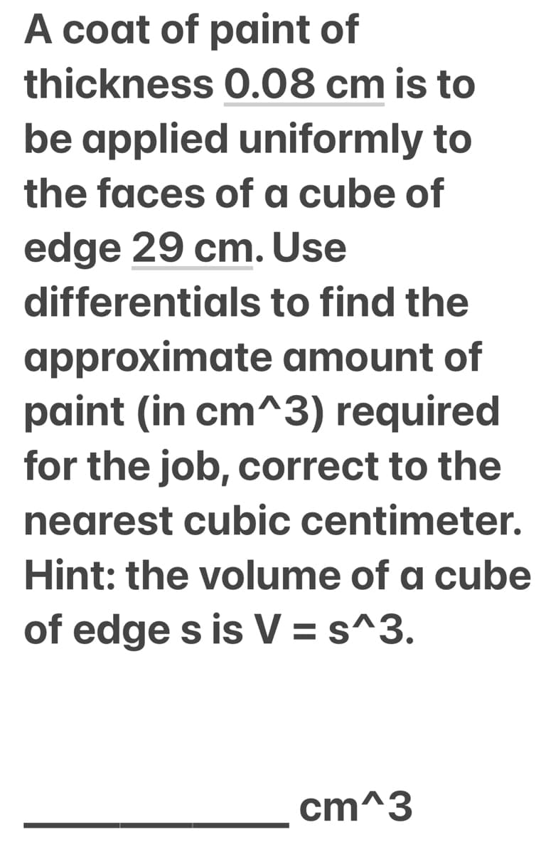 A coat of paint of
thickness 0.08 cm is to
be applied uniformly to
the faces of a cube of
edge 29 cm. Use
differentials to find the
approximate amount of
paint (in cm^3) required
for the job, correct to the
nearest cubic centimeter.
Hint: the volume of a cube
of edge s is V = s^3.
cm^3