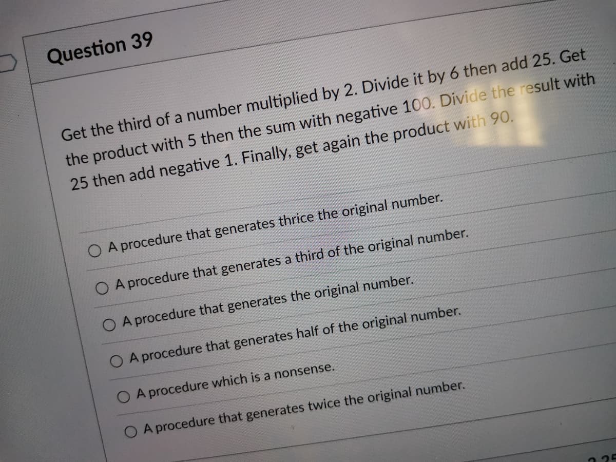 Question 39
Get the third of a number multiplied by 2. Divide it by 6 then add 25. Get
the product with 5 then the sum with negative 100. Divide the result with
25 then add negative 1. Finally, get again the product with 90.
O A procedure that generates thrice the original number.
O A procedure that generates a third of the original number.
O A procedure that generates the original number.
A procedure that generates half of the original number.
A procedure which is a nonsense.
O A procedure that generates twice the original number.
