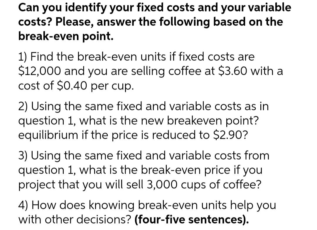 Can you identify your fixed costs and your variable
costs? Please, answer the following based on the
break-even point.
1) Find the break-even units if fixed costs are
$12,000 and you are selling coffee at $3.60 with a
cost of $0.40 per cup.
2) Using the same fixed and variable costs as in
question 1, what is the new breakeven point?
equilibrium if the price is reduced to $2.90?
3) Using the same fixed and variable costs from
question 1, what is the break-even price if you
project that you will sell 3,000 cups of coffee?
4) How does knowing break-even units help you
with other decisions? (four-five sentences).