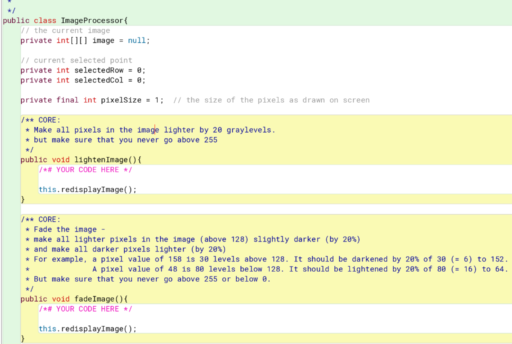 */
public class Image Processor {
// the current image.
private int[][] image = null;
// current selected point
private int selectedRow = 0;
private int selectedCol = 0;
private final int pixelSize = 1; // the size of the pixels as drawn on screen
/** CORE:
* Make all pixels in the image lighter by 20 graylevels.
* but make sure that you never go above 255
*/
public void lighten Image () {
/*# YOUR CODE HERE */
this.redisplayImage();
}
/** CORE:
* Fade the image -
* make all lighter pixels in the image (above 128) slightly darker (by 20%)
and make all darker pixels lighter (by 20%)
* For example, a pixel value of 158 is 30 levels above 128. It should be darkened by 20% of 30 (= 6) to 152.
*
A pixel value of 48 is 80 levels below 128. It should be lightened by 20% of 80 (= 16) to 64.
* But make sure that you never go above 255 or below 0.
*/
public void fadeImage() {
/*# YOUR CODE HERE */
this.redisplayImage();