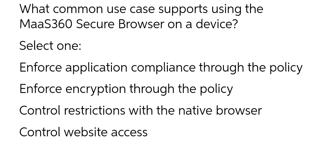 What common use case supports using the
MaaS360 Secure Browser on a device?
Select one:
Enforce application compliance through the policy
Enforce encryption through the policy
Control restrictions with the native browser
Control website access