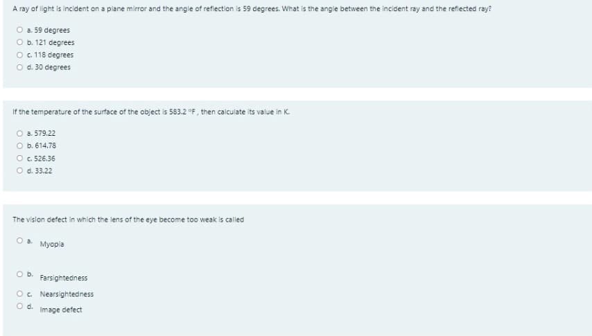 A ray of light is incident on a plane mirror and the angle of refiection is 59 degrees. What is the angie between the incident ray and the reflected ray?
O a. 59 degrees
O b. 121 degrees
O 18 degrees
O d. 30 degrees
If the temperature of the surface of the object is 583.2 °F, then calculate its value in K.
a. 579.22
O b. 614.78
O . 526.36
O d. 33.22
The vision defect in which the lens of the eye become too weak is called
Myopia
Ob.
Farsightedness
O. Nearsightedness
d.
Image defect
