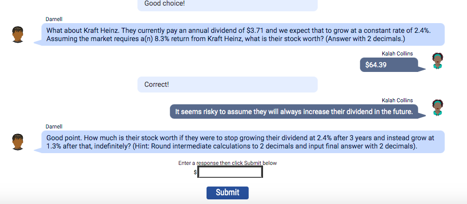 Good choice!
Darnell
What about Kraft Heinz. They currently pay an annual dividend of $3.71 and we expect that to grow at a constant rate of 2.4%.
Assuming the market requires a(n) 8.3% return from Kraft Heinz, what is their stock worth? (Answer with 2 decimals.)
Kalah Collins
Correct!
$64.39
Kalah Collins
It seems risky to assume they will always increase their dividend in the future.
Darnell
Good point. How much is their stock worth if they were to stop growing their dividend at 2.4% after 3 years and instead grow at
1.3% after that, indefinitely? (Hint: Round intermediate calculations to 2 decimals and input final answer with 2 decimals).
Enter a response then click Submit below
Submit