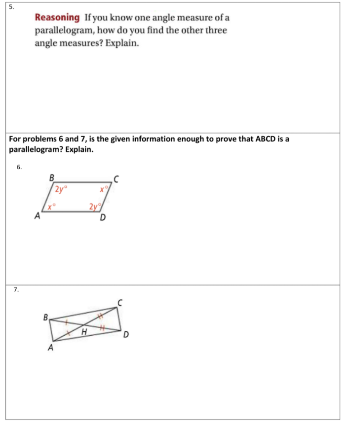 5.
Reasoning If you know one angle measure of a
parallelogram, how do you find the other three
angle measures? Explain.
For problems 6 and 7, is the given information enough to prove that ABCD is a
parallelogram? Explain.
6.
B
2y°
x°
A
2y
7.
B.
H
D.
A
