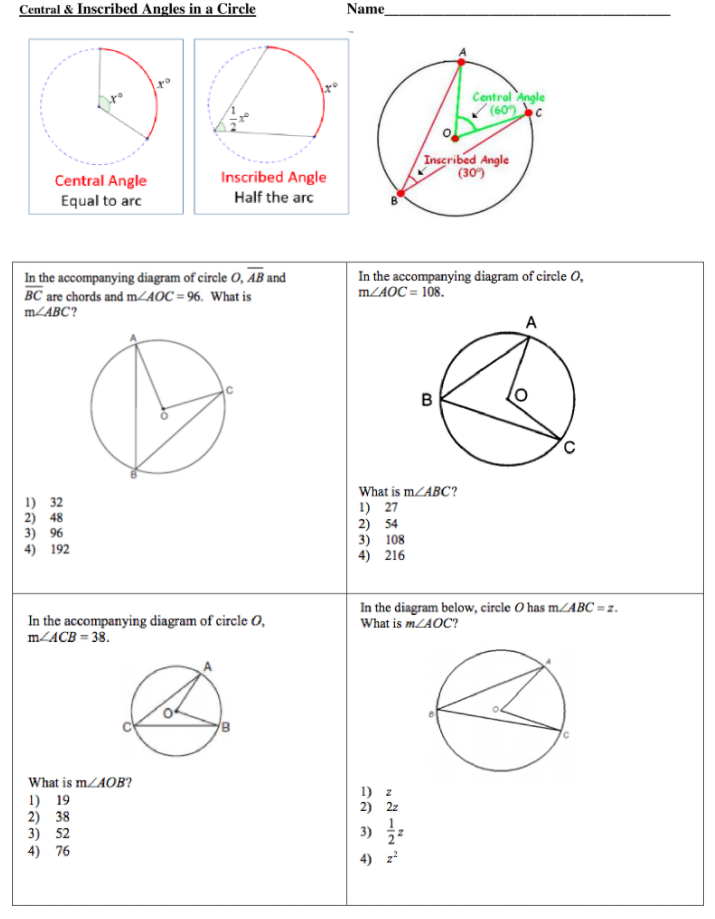 Central & Inscribed Angles in a Circle
Name
Centrol Angle
(60) c
Inscribed Angle
(30)
Inscribed Angle
Central Angle
Equal to arc
Half the arc
In the accompanying diagram of circle O, AB and
BC are chords and mZAOC = 96. What is
In the accompanying diagram of circle O,
MZAOC = 108.
MLABC?
A
B
What is mZABC?
1) 32
2) 48
3) 96
4) 192
1) 27
2) 54
3) 108
4) 216
In the accompanying diagram of circle O,
m/ACB = 38.
In the diagram below, circle O has mZABC =z.
What is m/AOC?
What is mZAOB?
1) z
2) 2z
1) 19
2) 38
3) 52
4) 76
3)
4) z?
