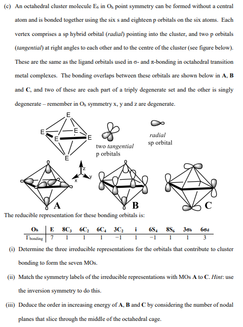 (c) An octahedral cluster molecule E6 in Oh point symmetry can be formed without a central
atom and is bonded together using the six s and eighteen p orbitals on the six atoms. Each
vertex comprises a sp hybrid orbital (radial) pointing into the cluster, and two p orbitals
(tangential) at right angles to each other and to the centre of the cluster (see figure below).
These are the same as the ligand orbitals used in o- and x-bonding in octahedral transition
metal complexes. The bonding overlaps between these orbitals are shown below in A, B
and C, and two of these are each part of a triply degenerate set and the other is singly
degenerate - remember in O₂ symmetry x, y and z are degenerate.
E
E
E
E
two tangential
p orbitals
B
The reducible representation for these bonding orbitals is:
radial
sp orbital
Oh E 8C 6C₂ 6C 3C₂ i 684 8S6 30h
Ibonding 7 1
-1 1 -1 1 1
11
(i) Determine the three irreducible representations for the orbitals that contribute to cluster
bonding to form the seven MOS.
(ii) Match the symmetry labels of the irreducible representations with MOS A to C. Hint: use
the inversion symmetry to do this.
(iii) Deduce the order in increasing energy of A, B and C by considering the number of nodal
planes that slice through the middle of the octahedral cage.
60d
3