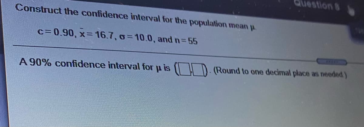 estion 8
Construct the confidence interval for the population mean u.
c=0.90, x= 16.7, o=10.0, and n= 55
%3D
7660
A 90% confidence interval for u is ( D. (Round to one decimal place as needed)
