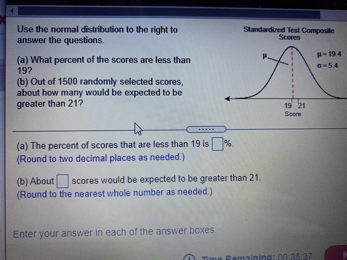 Use the normal distribution to the right to
answer the questions.
Standardized Test Composite
Scores
H= 19.4
(a) What percent of the scores are less than
19?
(b) Out of 1500 randomly selected scores,
about how many would be expected to be
greater than 21?
O=5.4
19 21
Score
to
(a) The percent of scores that are less than 19 is
%.
(Round to two decimal places as needed.)
(b) About
(Round to the nearest whole number as needed.)
scores would be expected to be greater than 21.
Enter your answer in each of the answer boxes.
Tme Romaining: 00.35 37
