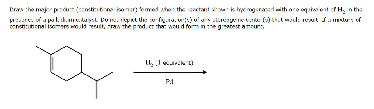 Draw the major product (constitutional isomer) formed when the reactant shown is hydrogenated with one equivalent of H₂ in the
presence of a palladium catalyst. Do not depict the configuration(s) of any stereogenic center(s) that would result. If a mixture of
constitutional isomers would result, draw the product that would form in the greatest amount.
H₂ (1 equivalent)
Pd