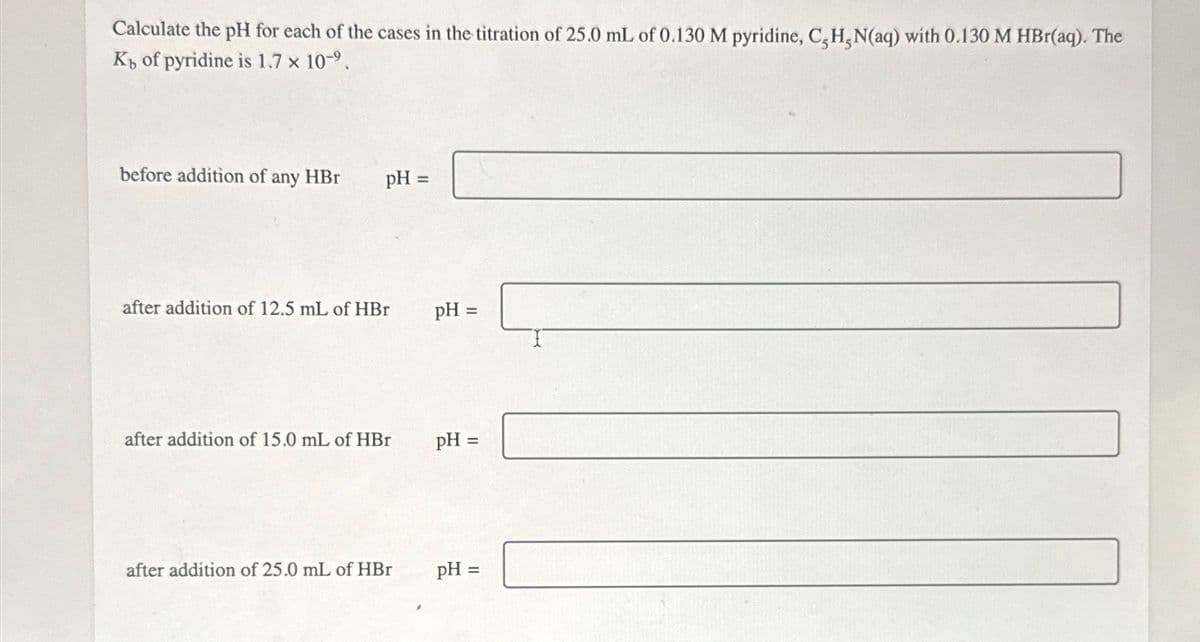 Calculate the pH for each of the cases in the titration of 25.0 mL of 0.130 M pyridine, C,H,N(aq) with 0.130 M HBr(aq). The
K₁ of pyridine is 1.7 × 10-9.
before addition of any HBr
pH =
after addition of 12.5 mL of HBr
pH =
after addition of 15.0 mL of HBr
pH =
after addition of 25.0 mL of HBr
pH =