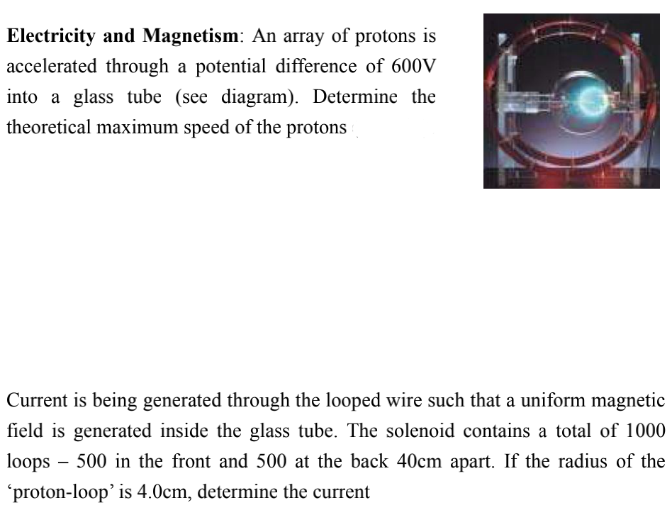 Electricity and Magnetism: An array of protons is
accelerated through a potential difference of 600V
into a glass tube (see diagram). Determine the
theoretical maximum speed of the protons
Current is being generated through the looped wire such that a uniform magnetic
field is generated inside the glass tube. The solenoid contains a total of 1000
loops – 500 in the front and 500 at the back 40cm apart. If the radius of the
'proton-loop' is 4.0cm, determine the current
