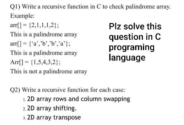 Q1) Write a recursive function in C to check palindrome array.
Example:
arr[] = {2,1,1,1,2};
This is a palindrome array
arr[] = {'a', 'b', 'b', 'a'};
This is a palindrome array
Arr[] = {1,5,4,3,2};
This is not a palindrome array
Plz solve this
question in C
programing
language
Q2) Write a recursive function for each case:
1.2D array rows and column swapping
2.2D array shifting.
3.2D array transpose