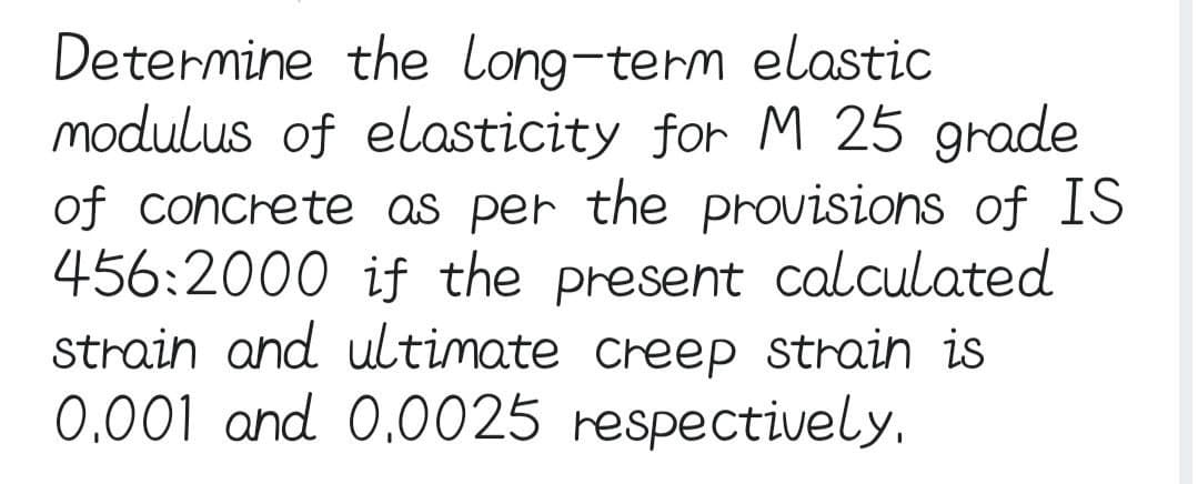 Determine the long-term elastic
modulus of elasticity for M 25 grade
of concrete as per the provisions of IS
456:2000 if the present calculated
strain and ultimate creep strain is
0.001 and 0.0025 respectively.