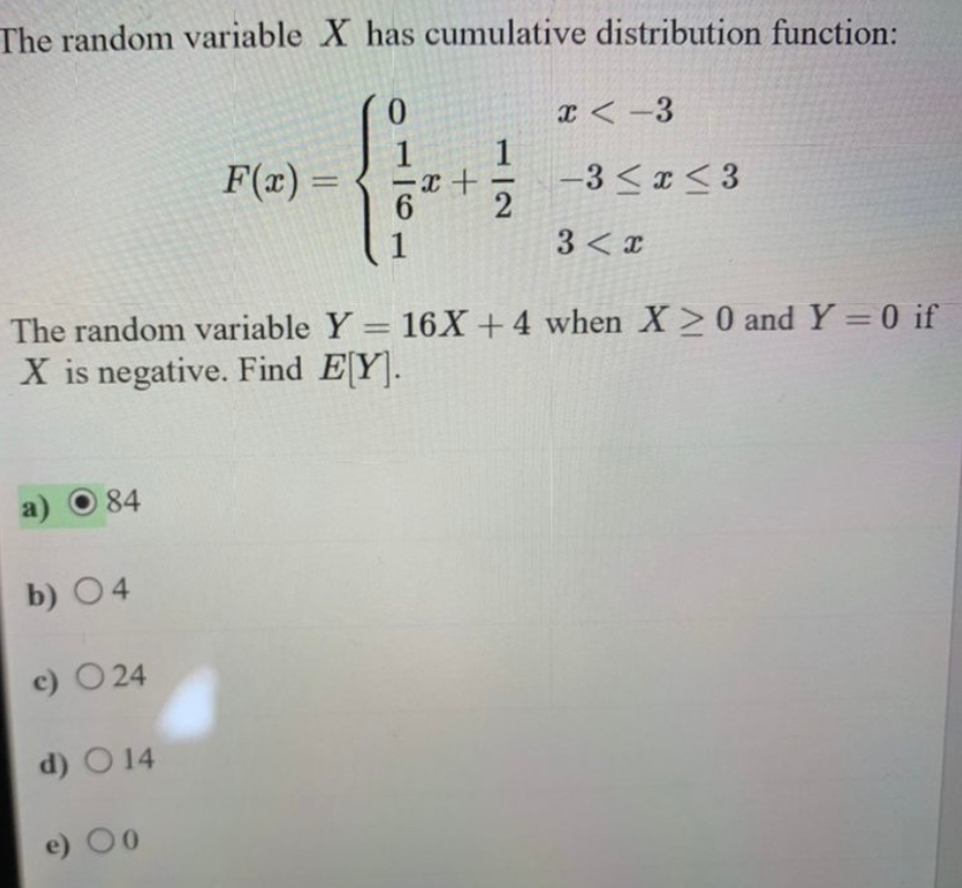 The random variable X has cumulative distribution function:
a)
84
b) 04
The random variable Y = 16X + 4 when X>0 and Y=0 if
X is negative. Find E[Y].
c) 024
d) 0 14
F(x)=
e) 0
6
1
x <-3
-3 ≤x≤3
3 < x