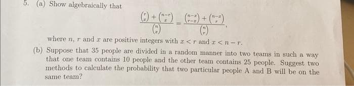 5. (a) Show algebraically that
() + (¹)
(c)
=
+
where n, r and z are positive integers with x<r and r <n-r.
(b) Suppose that 35 people are divided in a random manner into two teams in such a way
that one team contains 10 people and the other team contains 25 people. Suggest two
methods to calculate the probability that two particular people A and B will be on the
same team?