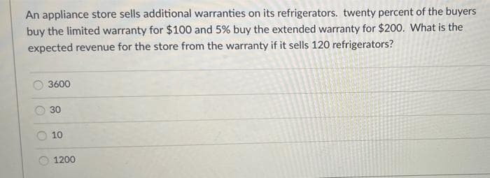 An appliance store sells additional warranties on its refrigerators. twenty percent of the buyers
buy the limited warranty for $100 and 5% buy the extended warranty for $200. What is the
expected revenue for the store from the warranty if it sells 120 refrigerators?
3600
30
10
1200