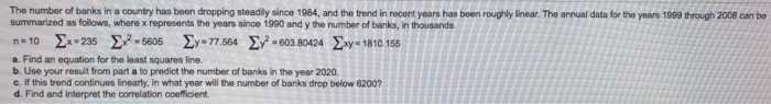 The number of banks in a country has been dropping steadily since 1984, and the trend in recent years has been roughly linear. The annual data for the years 1999 through 2008 can be
summarized as follows, where x represents the years since 1990 and y the number of banks, in thousands.
n=10 Ex-235 ²-5605 Ey-77.564 Ey²=603.80424 Exy-1810.155
a. Find an equation for the least squares line.
b. Use your result from part a to predict the number of banks in the year 2020.
c. If this trend continues linearly, in what year will the number of banks drop below 6200?
d. Find and interpret the correlation coefficient.