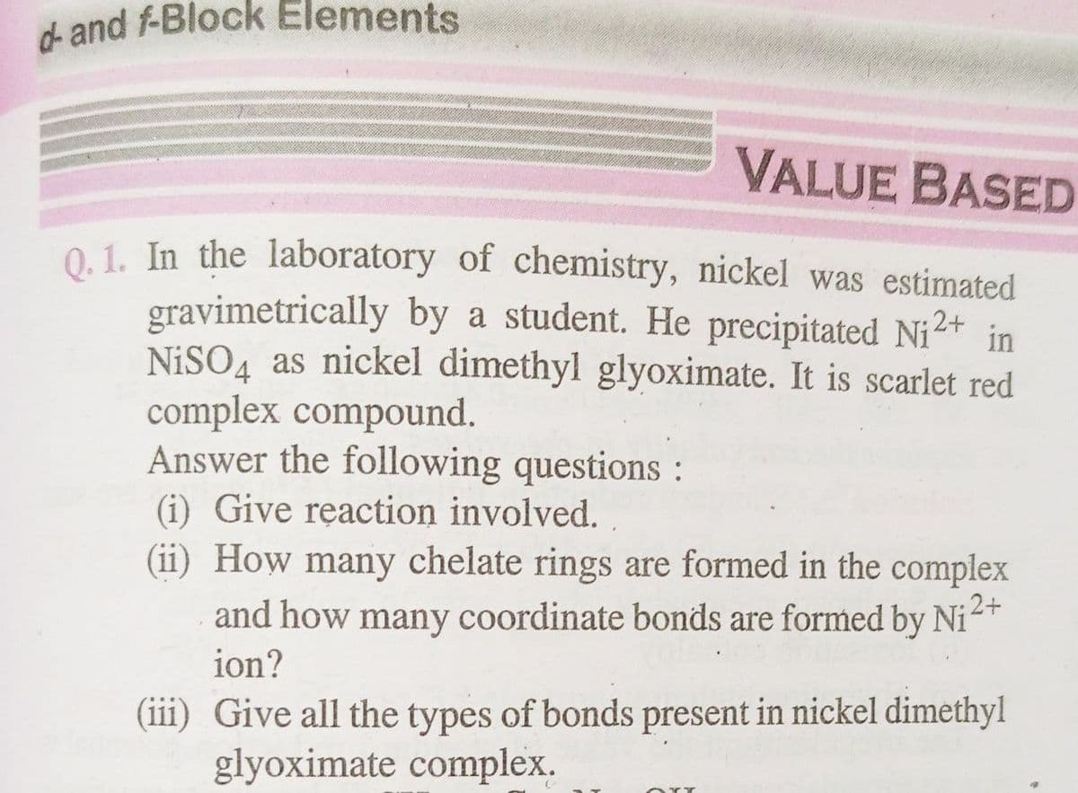 d- and f-Block Elements
VALUE BASED
Q. 1. In the laboratory of chemistry, nickel was estimated
gravimetrically by a student. He precipitated Ni²+ in
NiSO4 as nickel dimethyl glyoximate. It is scarlet red
complex compound.
Answer the following questions :
(i) Give reaction involved.
:2+
(ii) How many chelate rings are formed in the complex
and how many coordinate bonds are formed by Ni
ion?
(iii) Give all the types of bonds present in nickel dimethyl
glyoximate complex.