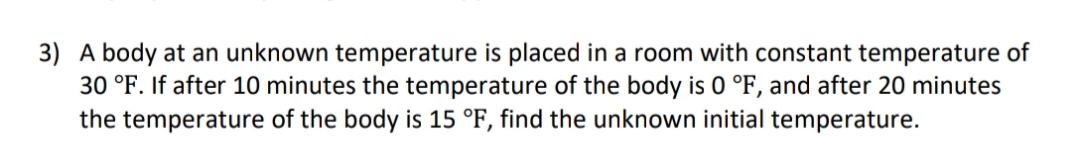 3) A body at an unknown temperature is placed in a room with constant temperature of
30 °F. If after 10 minutes the temperature of the body is 0 °F, and after 20 minutes
the temperature of the body is 15 °F, find the unknown initial temperature.
