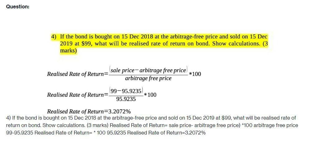 Question:
4) If the bond is bought on 15 Dec 2018 at the arbitrage-free price and sold on 15 Dec
2019 at $99, what will be realised rate of return on bond. Show calculations. (3
marks)
(sale price-arbitrage free price)
Realised Rate of Return=
*100
arbitrage free price
(99-95.9235)
Realised Rate of Return=
*100
95.9235
Realised Rate of Return=3.2072%
4) If the bond is bought on 15 Dec 2018 at the arbitrage-free price and sold on 15 Dec 2019 at $99, what will be realised rate of
return on bond. Show calculations. (3 marks) Realised Rate of Return= sale price- arbitrage free price) *100 arbitrage free price
99-95.9235 Realised Rate of Return= 100 95.9235 Realised Rate of Return=3.2072%