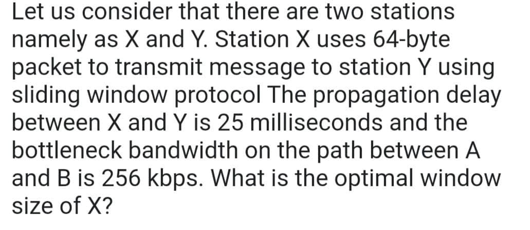 Let us consider that there are two stations
namely as X and Y. Station X uses 64-byte
packet to transmit message to station Y using
sliding window protocol The propagation delay
between X and Y is 25 milliseconds and the
bottleneck bandwidth on the path between A
and B is 256 kbps. What is the optimal window
size of X?