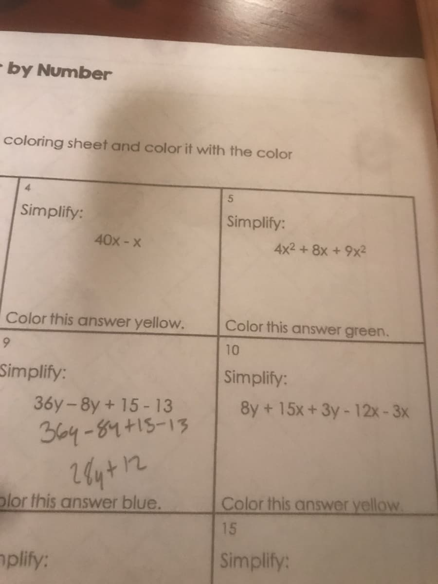 - by Number
coloring sheet and color it with the color
4.
Simplify:
Simplify:
40x-x
4x2 +8x +9x2
Color this answer yellow.
Color this answer green.
10
Simplify:
Simplify:
36y-8y+ 15-13
8y + 15x+ 3y - 12x-3x
364-84+15-13
plor this answer blue.
Color this answer yellow.
15
mplify:
Simplify:
