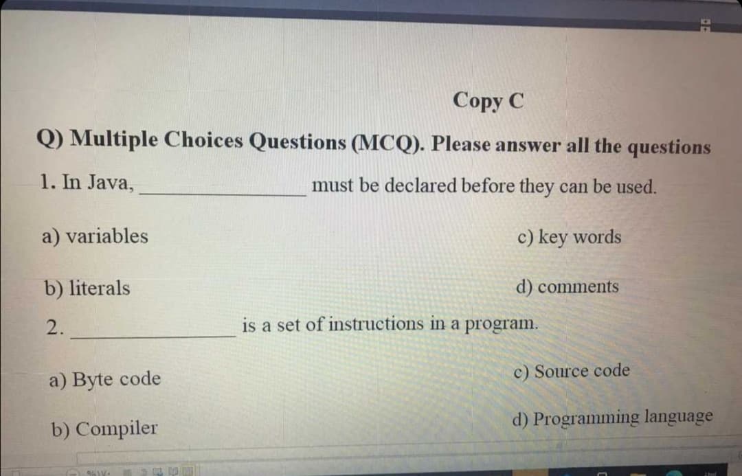 Copy C
Q) Multiple Choices Questions (MCQ). Please answer all the questions
1. In Java,
must be declared before they can be used.
a) variables
c) key words
b) literals
d) comments
2.
is a set of instructions in a program.
c) Source code
a) Byte code
b) Compiler
d) Programming language
