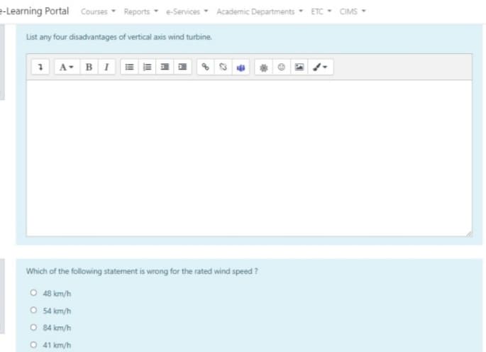 e-Learning Portal Courses Reports e-Services Academic Departments ETC
CIMS
List any four disadvantages of vertical axis wind turbine.
1 A- BI
Which of the following statement is wrong for the rated wind speed ?
O 48 km/h
O 54 km/h
O 84 km/h
O 41 km/h
