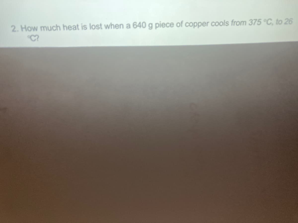 2. How much heat is lost when a 640 g piece of copper cools from 375 °C, to 26
