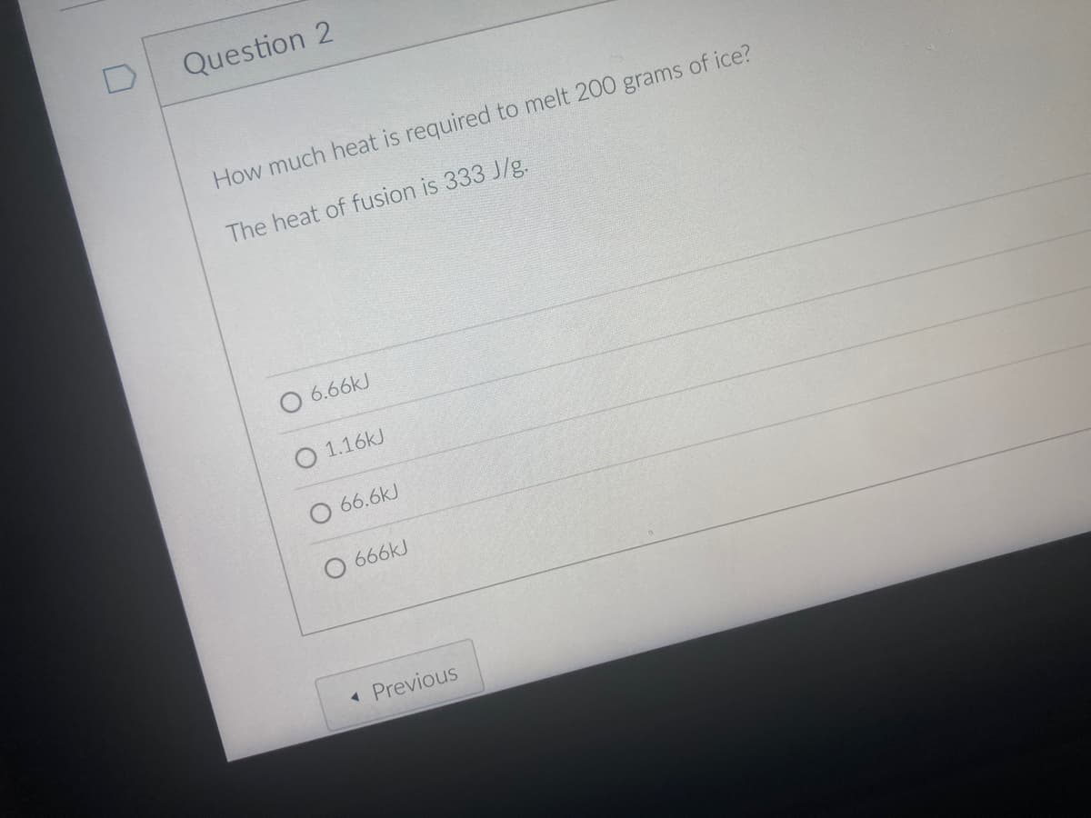 Question 2
How much heat is required to melt 200 grams of ice?
The heat of fusion is 333 J/g.
O 6.66kJ
O 1.16kJ
66.6kJ
666KJ
Previous
