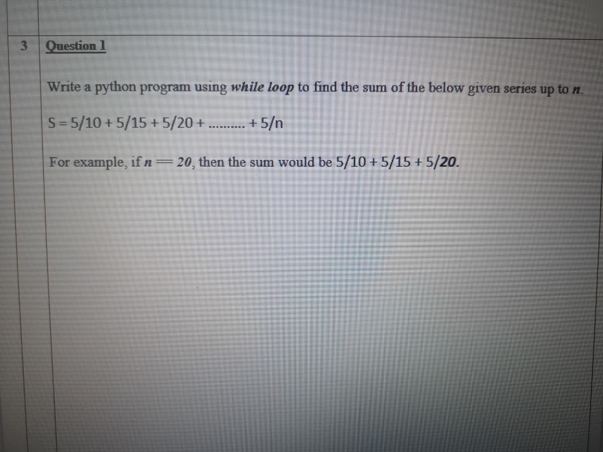 Question 1
Write a python program using while loop to find the sum of the below given series up to n
S= 5/10 + 5/15 + 5/20 +.
+ 5/n
For example, if n=20, then the sum would be 5/10 + 5/15 + 5/20.
