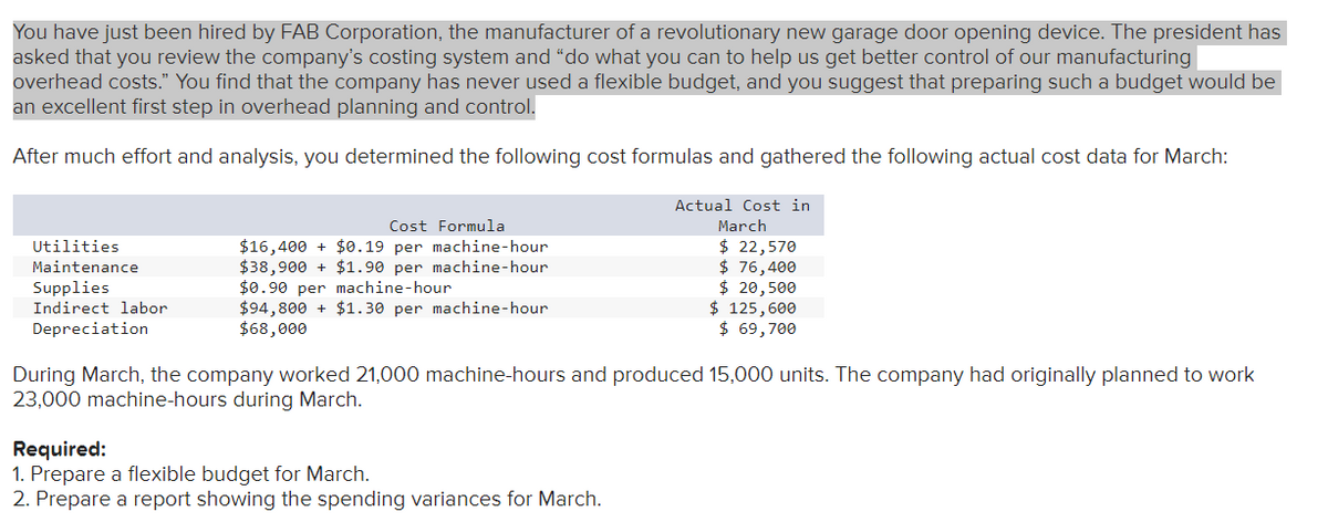 You have just been hired by FAB Corporation, the manufacturer of a revolutionary new garage door opening device. The president has
asked that you review the company's costing system and "do what you can to help us get better control of our manufacturing
overhead costs." You find that the company has never used a flexible budget, and you suggest that preparing such a budget would be
an excellent first step in overhead planning and control.
After much effort and analysis, you determined the following cost formulas and gathered the following actual cost data for March:
Actual Cost in
March
$ 22,570
$ 76,400
$ 20,500
$ 125,600
$ 69,700
Utilities
Maintenance
Supplies
Indirect labor
Depreciation
Cost Formula
$16,400 + $0.19 per machine-hour
$38,900+ $1.90 per machine-hour
$0.90 per machine-hour
$94,800+ $1.30 per machine-hour
$68,000
During March, the company worked 21,000 machine-hours and produced 15,000 units. The company had originally planned to work
23,000 machine-hours during March.
Required:
1. Prepare a flexible budget for March.
2. Prepare a report showing the spending variances for March.