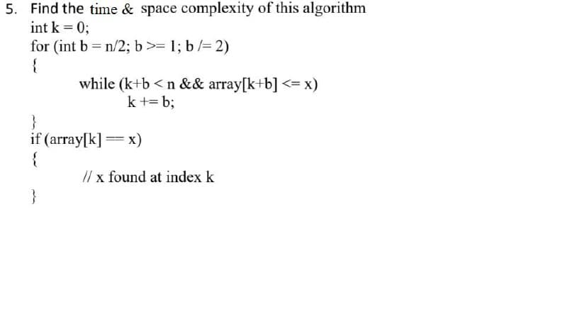 5. Find the time & space complexity of this algorithm
int k = 0;
for (int b = n/2; b>= 1; b /= 2)
{
while (k+b <n && array[k+b] <= x)
k += b;
}
if (array[k] = x)
{
// x found at index k
}
